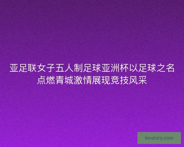 亚足联女子五人制足球亚洲杯以足球之名点燃青城激情展现竞技风采